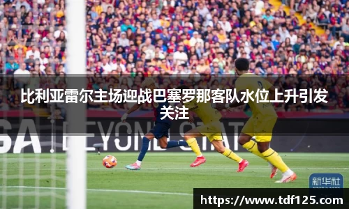 比利亚雷尔主场迎战巴塞罗那客队水位上升引发关注