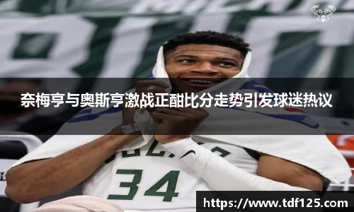 奈梅亨与奥斯亨激战正酣比分走势引发球迷热议